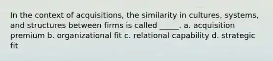 In the context of acquisitions, the similarity in cultures, systems, and structures between firms is called _____. a. acquisition premium b. organizational fit c. relational capability d. strategic fit