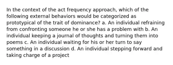 In the context of the act frequency approach, which of the following external behaviors would be categorized as prototypical of the trait of dominance? a. An individual refraining from confronting someone he or she has a problem with b. An individual keeping a journal of thoughts and turning them into poems c. An individual waiting for his or her turn to say something in a discussion d. An individual stepping forward and taking charge of a project