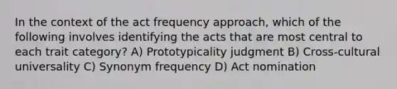 In the context of the act frequency approach, which of the following involves identifying the acts that are most central to each trait category? A) Prototypicality judgment B) Cross-cultural universality C) Synonym frequency D) Act nomination