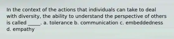 In the context of the actions that individuals can take to deal with diversity, the ability to understand the perspective of others is called _____. a. tolerance b. communication c. embeddedness d. empathy