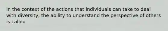 In the context of the actions that individuals can take to deal with diversity, the ability to understand the perspective of others is called