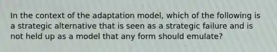 In the context of the adaptation model, which of the following is a strategic alternative that is seen as a strategic failure and is not held up as a model that any form should emulate?