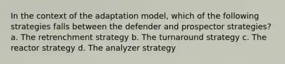 In the context of the adaptation model, which of the following strategies falls between the defender and prospector strategies? a. The retrenchment strategy b. The turnaround strategy c. The reactor strategy d. The analyzer strategy