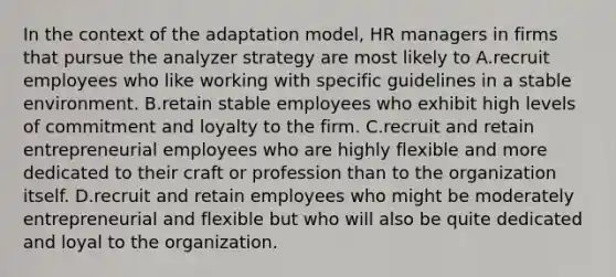 In the context of the adaptation model, HR managers in firms that pursue the analyzer strategy are most likely to A.recruit employees who like working with specific guidelines in a stable environment. B.retain stable employees who exhibit high levels of commitment and loyalty to the firm. C.recruit and retain entrepreneurial employees who are highly flexible and more dedicated to their craft or profession than to the organization itself. D.recruit and retain employees who might be moderately entrepreneurial and flexible but who will also be quite dedicated and loyal to the organization.