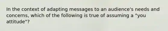 In the context of adapting messages to an audience's needs and concerns, which of the following is true of assuming a "you attitude"?