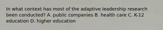 In what context has most of the adaptive leadership research been conducted? A. public companies B. health care C. K-12 education D. higher education