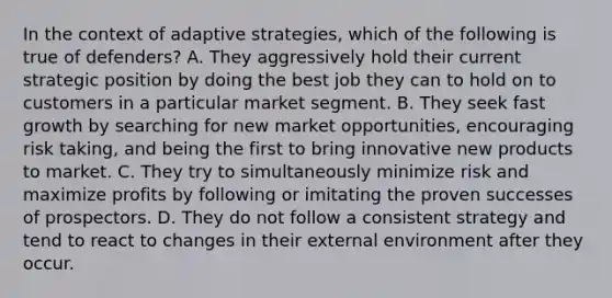 In the context of adaptive strategies, which of the following is true of defenders? A. They aggressively hold their current strategic position by doing the best job they can to hold on to customers in a particular market segment. B. They seek fast growth by searching for new market opportunities, encouraging risk taking, and being the first to bring innovative new products to market. C. They try to simultaneously minimize risk and maximize profits by following or imitating the proven successes of prospectors. D. They do not follow a consistent strategy and tend to react to changes in their external environment after they occur.