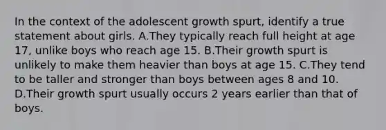 In the context of the adolescent growth spurt, identify a true statement about girls. A.They typically reach full height at age 17, unlike boys who reach age 15. B.Their growth spurt is unlikely to make them heavier than boys at age 15. C.They tend to be taller and stronger than boys between ages 8 and 10. D.Their growth spurt usually occurs 2 years earlier than that of boys.