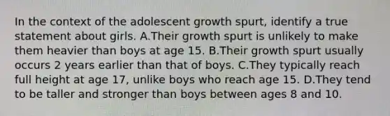 In the context of the adolescent growth spurt, identify a true statement about girls. A.Their growth spurt is unlikely to make them heavier than boys at age 15. B.Their growth spurt usually occurs 2 years earlier than that of boys. C.They typically reach full height at age 17, unlike boys who reach age 15. D.They tend to be taller and stronger than boys between ages 8 and 10.