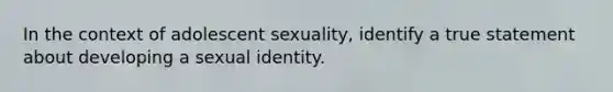 In the context of adolescent sexuality, identify a true statement about developing a sexual identity.