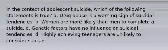 In the context of adolescent suicide, which of the following statements is true? a. Drug abuse is a warning sign of suicidal tendencies. b. Women are more likely than men to complete a suicide. c. Genetic factors have no influence on suicidal tendencies. d. Highly achieving teenagers are unlikely to consider suicide.