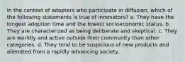 In the context of adopters who participate in diffusion, which of the following statements is true of innovators? a. They have the longest adoption time and the lowest socioeconomic status. b. They are characterized as being deliberate and skeptical. c. They are worldly and active outside their community than other categories. d. They tend to be suspicious of new products and alienated from a rapidly advancing society.