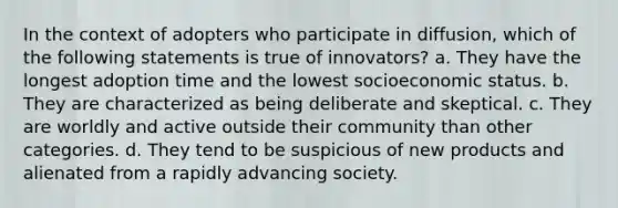 In the context of adopters who participate in diffusion, which of the following statements is true of innovators? a. They have the longest adoption time and the lowest socioeconomic status. b. They are characterized as being deliberate and skeptical. c. They are worldly and active outside their community than other categories. d. They tend to be suspicious of new products and alienated from a rapidly advancing society.