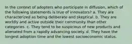 In the context of adopters who participate in diffusion, which of the following statements is true of innovators? a. They are characterized as being deliberate and skeptical. b. They are worldly and active outside their community than other categories. c. They tend to be suspicious of new products and alienated from a rapidly advancing society. d. They have the longest adoption time and the lowest socioeconomic status.