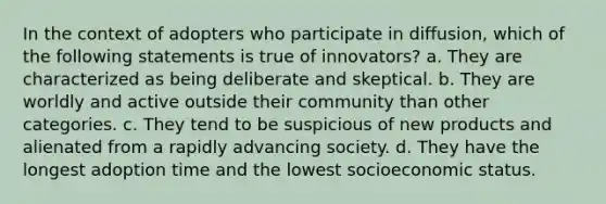 In the context of adopters who participate in diffusion, which of the following statements is true of innovators? a. They are characterized as being deliberate and skeptical. b. They are worldly and active outside their community than other categories. c. They tend to be suspicious of new products and alienated from a rapidly advancing society. d. They have the longest adoption time and the lowest socioeconomic status.