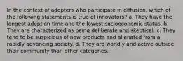 In the context of adopters who participate in diffusion, which of the following statements is true of innovators? a. They have the longest adoption time and the lowest socioeconomic status. b. They are characterized as being deliberate and skeptical. c. They tend to be suspicious of new products and alienated from a rapidly advancing society. d. They are worldly and active outside their community than other categories.