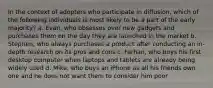 In the context of adopters who participate in diffusion, which of the following individuals is most likely to be a part of the early majority? a. Evan, who obsesses over new gadgets and purchases them on the day they are launched in the market b. Stephen, who always purchases a product after conducting an in-depth research on its pros and cons c. Farhan, who buys his first desktop computer when laptops and tablets are already being widely used d. Mike, who buys an iPhone as all his friends own one and he does not want them to consider him poor