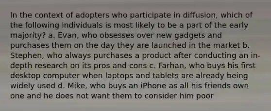 In the context of adopters who participate in diffusion, which of the following individuals is most likely to be a part of the early majority? a. Evan, who obsesses over new gadgets and purchases them on the day they are launched in the market b. Stephen, who always purchases a product after conducting an in-depth research on its pros and cons c. Farhan, who buys his first desktop computer when laptops and tablets are already being widely used d. Mike, who buys an iPhone as all his friends own one and he does not want them to consider him poor