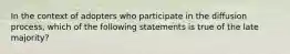 In the context of adopters who participate in the diffusion process, which of the following statements is true of the late majority?