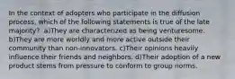 In the context of adopters who participate in the diffusion process, which of the following statements is true of the late majority? ​ a)They are characterized as being venturesome. ​b)They are more worldly and more active outside their community than non-innovators. ​c)Their opinions heavily influence their friends and neighbors. d)Their adoption of a new product stems from pressure to conform to group norms.