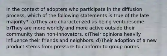 In the context of adopters who participate in the diffusion process, which of the following statements is true of the late majority? ​ a)They are characterized as being venturesome. ​b)They are more worldly and more active outside their community than non-innovators. ​c)Their opinions heavily influence their friends and neighbors. d)Their adoption of a new product stems from pressure to conform to group norms.