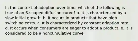 In the context of adoption over time, which of the following is true of an S-shaped diffusion curve? a. It is characterized by a slow initial growth. b. It occurs in products that have high switching costs. c. It is characterized by constant adoption rate. d. It occurs when consumers are eager to adopt a product. e. It is considered to be a noncumulative curve.