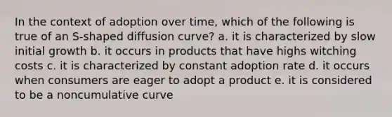 In the context of adoption over time, which of the following is true of an S-shaped diffusion curve? a. it is characterized by slow initial growth b. it occurs in products that have highs witching costs c. it is characterized by constant adoption rate d. it occurs when consumers are eager to adopt a product e. it is considered to be a noncumulative curve