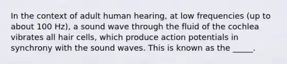 In the context of adult human hearing, at low frequencies (up to about 100 Hz), a sound wave through the fluid of the cochlea vibrates all hair cells, which produce action potentials in synchrony with the sound waves. This is known as the _____.