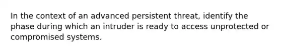 In the context of an advanced persistent threat, identify the phase during which an intruder is ready to access unprotected or compromised systems.