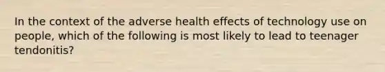 In the context of the adverse health effects of technology use on people, which of the following is most likely to lead to teenager tendonitis?