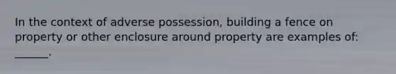 In the context of adverse possession, building a fence on property or other enclosure around property are examples of: ______.