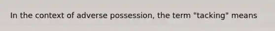 In the context of adverse possession, the term "tacking" means