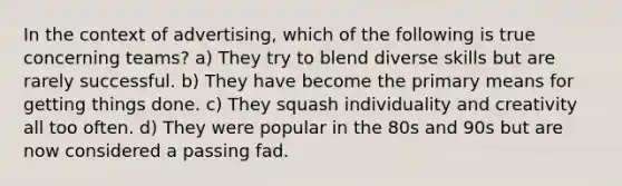 In the context of advertising, which of the following is true concerning teams? a) They try to blend diverse skills but are rarely successful. b) They have become the primary means for getting things done. c) They squash individuality and creativity all too often. d) They were popular in the 80s and 90s but are now considered a passing fad.