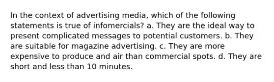 In the context of advertising media, which of the following statements is true of infomercials? a. They are the ideal way to present complicated messages to potential customers. b. They are suitable for magazine advertising. c. They are more expensive to produce and air than commercial spots. d. They are short and less than 10 minutes.