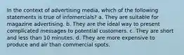 In the context of advertising media, which of the following statements is true of infomercials? a. They are suitable for magazine advertising. b. They are the ideal way to present complicated messages to potential customers. c. They are short and less than 10 minutes. d. They are more expensive to produce and air than commercial spots.