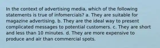 In the context of advertising media, which of the following statements is true of infomercials? a. They are suitable for magazine advertising. b. They are the ideal way to present complicated messages to potential customers. c. They are short and less than 10 minutes. d. They are more expensive to produce and air than commercial spots.