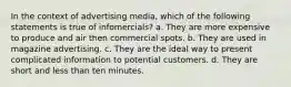 In the context of advertising media, which of the following statements is true of infomercials? a. They are more expensive to produce and air then commercial spots. b. They are used in magazine advertising. c. They are the ideal way to present complicated information to potential customers. d. They are short and less than ten minutes.