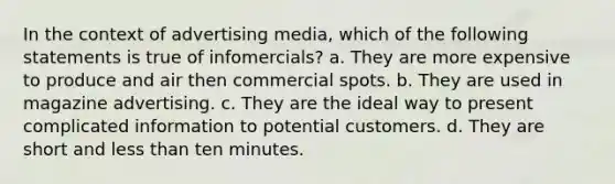 In the context of advertising media, which of the following statements is true of infomercials? a. They are more expensive to produce and air then commercial spots. b. They are used in magazine advertising. c. They are the ideal way to present complicated information to potential customers. d. They are short and less than ten minutes.