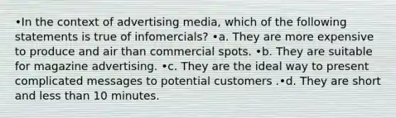 •In the context of advertising media, which of the following statements is true of infomercials? •a. They are more expensive to produce and air than commercial spots. •b. They are suitable for magazine advertising. •c. They are the ideal way to present complicated messages to potential customers .•d. They are short and <a href='https://www.questionai.com/knowledge/k7BtlYpAMX-less-than' class='anchor-knowledge'>less than</a> 10 minutes.