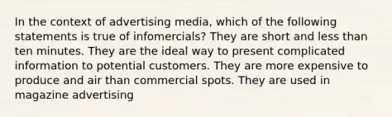 In the context of advertising media, which of the following statements is true of infomercials? They are short and less than ten minutes. They are the ideal way to present complicated information to potential customers. They are more expensive to produce and air than commercial spots. They are used in magazine advertising