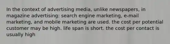 In the context of advertising media, unlike newspapers, in magazine advertising: search engine marketing, e-mail marketing, and mobile marketing are used. the cost per potential customer may be high. life span is short. the cost per contact is usually high