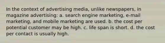 In the context of advertising media, unlike newspapers, in magazine advertising: a. search engine marketing, e-mail marketing, and mobile marketing are used. b. the cost per potential customer may be high. c. life span is short. d. the cost per contact is usually high.