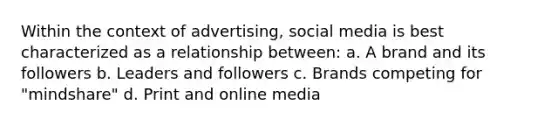 Within the context of advertising, social media is best characterized as a relationship between: a. A brand and its followers b. Leaders and followers c. Brands competing for "mindshare" d. Print and online media