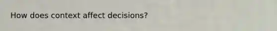 How does context affect decisions?