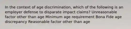 In the context of age discrimination, which of the following is an employer defense to disparate impact claims? Unreasonable factor other than age Minimum age requirement Bona Fide age discrepancy Reasonable factor other than age