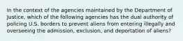 In the context of the agencies maintained by the Department of Justice, which of the following agencies has the dual authority of policing U.S. borders to prevent aliens from entering illegally and overseeing the admission, exclusion, and deportation of aliens?