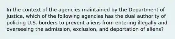 In the context of the agencies maintained by the Department of Justice, which of the following agencies has the dual authority of policing U.S. borders to prevent aliens from entering illegally and overseeing the admission, exclusion, and deportation of aliens?