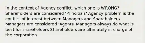 In the context of Agency conflict, which one is WRONG? Shareholders are considered 'Principals' Agency problem is the conflict of interest between Managers and Shareholders Managers are considered 'Agents' Managers always do what is best for shareholders Shareholders are ultimately in charge of the corporation