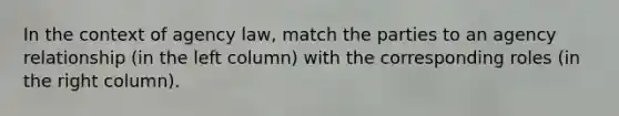In the context of agency law, match the parties to an agency relationship (in the left column) with the corresponding roles (in the right column).