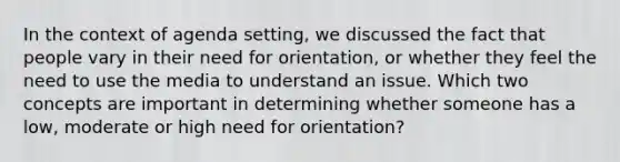 In the context of agenda setting, we discussed the fact that people vary in their need for orientation, or whether they feel the need to use the media to understand an issue. Which two concepts are important in determining whether someone has a low, moderate or high need for orientation?